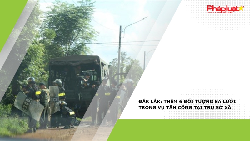 Đắk Lắk: Thêm 6 đối tượng sa lưới trong vụ tấn công tại trụ sở xã