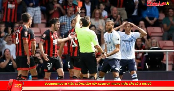 Bourrnemouth kiên cường cầm hòa Everton trong trận cầu có 2 thẻ đỏ