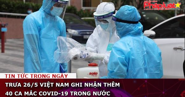 Trưa 26/5 Việt Nam ghi nhận hêm 40 ca mắc COVID-19 trong nước