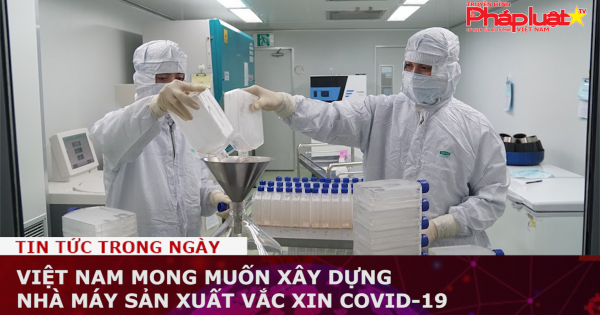 Việt Nam mong muốn xây dựng nhà máy sản xuất vắc xin Covid-19