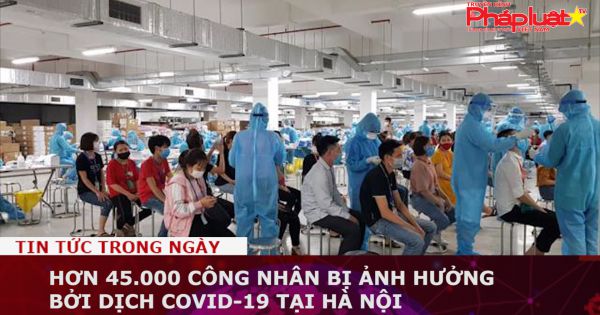 Hơn 45.000 công nhân bị ảnh hưởng bởi dịch Covid-19 tại Hà Nội
