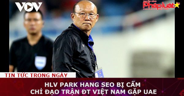 HLV Park Hang-seo bị cấm chỉ đạo trận ĐT Việt Nam gặp UAE