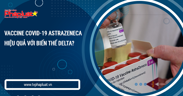 BẢN TIN PHÒNG CHỐNG COVID-19: Vaccine COVID-19 AstraZeneca hiệu quả với biến thể Delta?
