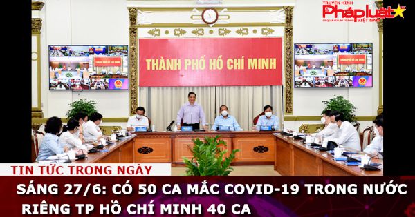 Sáng 27/6: Có 50 ca mắc COVID-19 trong nước, riêng TP Hồ Chí Minh 40 ca