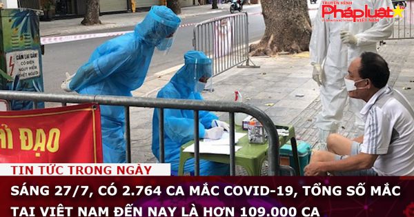 Sáng 27/7, có 2.764 ca mắc COVID-19, tổng số mắc tại Việt Nam đến nay là hơn 109.000 ca