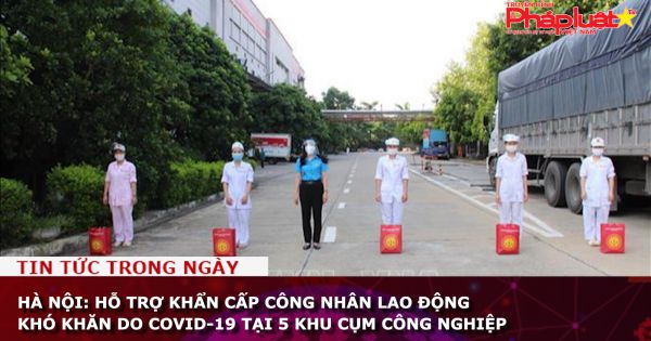 Hà Nội: Hỗ trợ khẩn cấp công nhân lao động khó khăn do COVID-19 tại 5 khu cụm công nghiệp