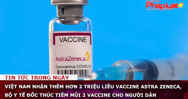 Việt Nam nhận thêm hơn 2 triệu liều vaccine Astra Zeneca, Bộ Y tế đốc thúc tiêm mũi 2 vaccine cho người dân