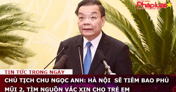 Chủ tịch Chu Ngọc Anh: Hà Nội sẽ tiêm bao phủ mũi 2, tìm nguồn vắc xin cho trẻ em