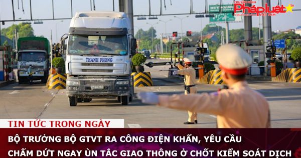 Bộ trưởng Bộ GTVT ra công điện khẩn, yêu cầu chấm dứt ngay ùn tắc giao thông ở chốt kiểm soát dịch