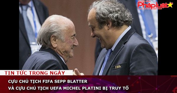 Cựu Chủ tịch FIFA Sepp Blatter và cựu Chủ tịch UEFA Michel Platini bị truy tố