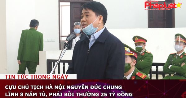 Cựu Chủ tịch UBND TP Hà Nội Nguyễn Đức Chung lĩnh 8 năm tù, phải bồi thường 25 tỷ đồng