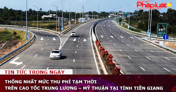Thống nhất mức thu phí tạm thời trên cao tốc Trung Lương – Mỹ Thuận tại tỉnh Tiền Giang