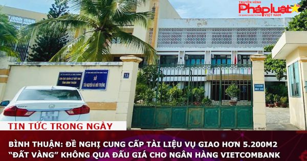 Bình Thuận: Đề nghị cung cấp tài liệu vụ giao hơn 5.200m2 “đất vàng” không qua đấu giá cho ngân hàng Vietcombank
