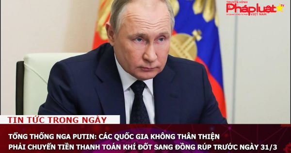 Tổng thống Nga Putin: Các quốc gia không thân thiện phải chuyển tiền thanh toán khí đốt sang đồng rúp trước ngày 31/3