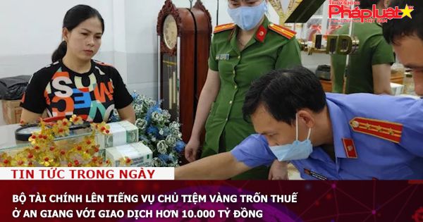Bộ Tài chính lên tiếng vụ chủ tiệm vàng trốn thuế ở An Giang với giao dịch hơn 10.000 tỷ đồng