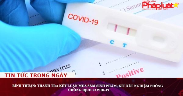 Bình Thuận: Thanh tra kết luận mua sắm sinh phẩm, kít xét nghiệm phòng chống dịch COVID-19
