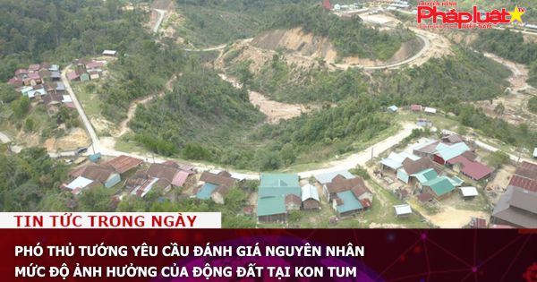 Phó Thủ tướng yêu cầu đánh giá nguyên nhân, mức độ ảnh hưởng của động đất tại Kon Tum