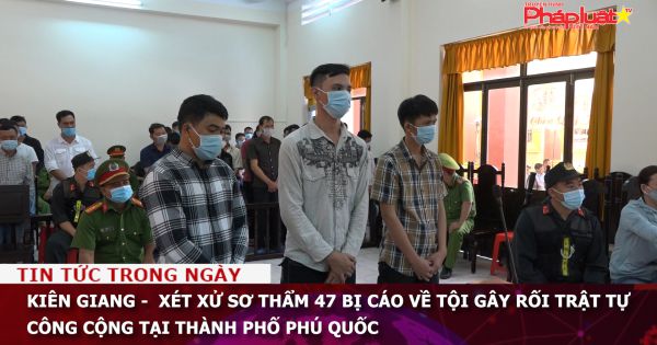 Kiên Giang - Xét xử sơ thẩm 47 bị cáo về tội gây rối trật tự công cộng tại thành phố Phú Quốc