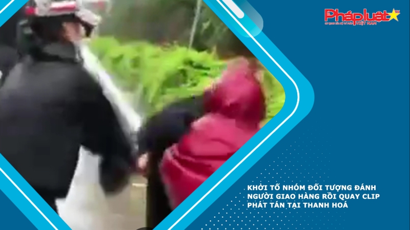 Khởi tố nhóm đối tượng đánh người giao hàng rồi quay clip phát tán tại Thanh Hoá