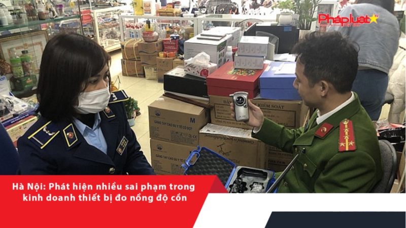 Hà Nội: Phát hiện nhiều sai phạm trong kinh doanh thiết bị đo nồng độ cồn