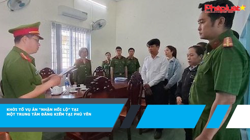 Khởi tố vụ án “nhận hối lộ” tại một Trung tâm đăng kiểm tại Phú Yên