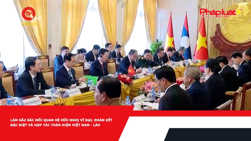 Làm sâu sắc mối quan hệ hữu nghị vĩ đại, đoàn kết đặc biệt và hợp tác toàn diện Việt Nam - Lào