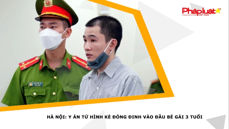 Hà Nội: Y án tử hình kẻ đóng đinh vào đầu bé gái 3 tuổi