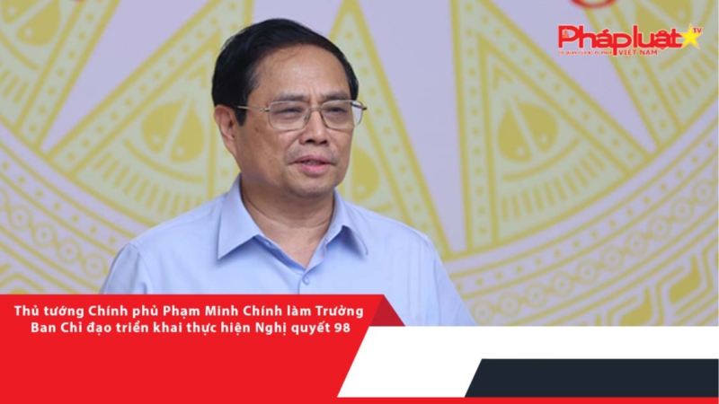 Thủ tướng Chính phủ Phạm Minh Chính làm Trưởng Ban Chỉ đạo triển khai thực hiện Nghị quyết 98