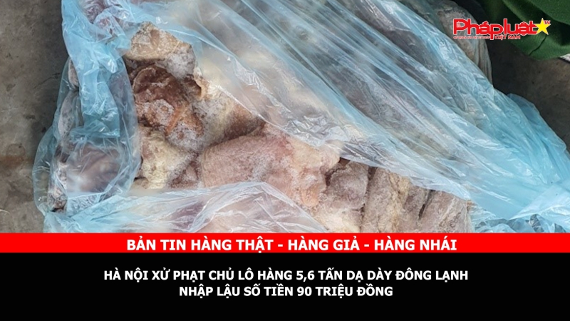 Bản tin chung tay cùng doanh nghiệp phòng chống Hàng gian- Hàng giả- Hàng nhái: Hà Nội xử phạt chủ lô hàng 5,6 tấn dạ dày đông lạnh nhập lậu số tiền 90 triệu đồng