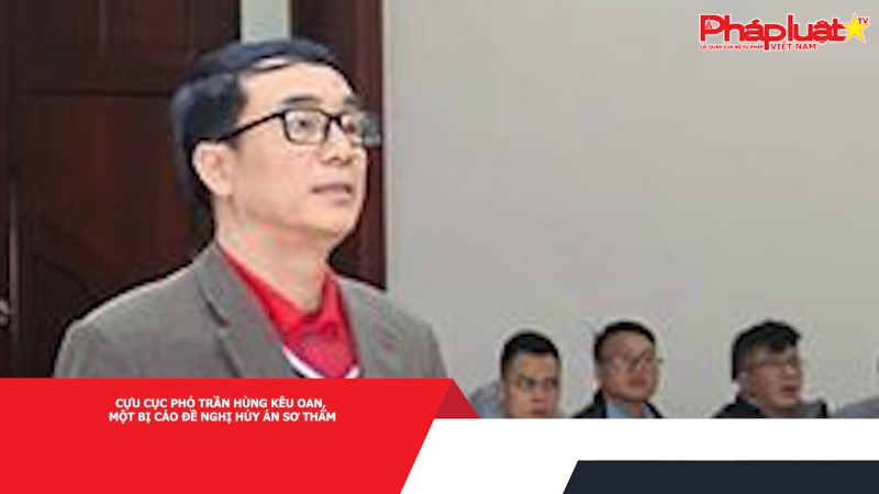Cựu Cục phó Trần Hùng kêu oan, một bị cáo đề nghị hủy án sơ thẩm