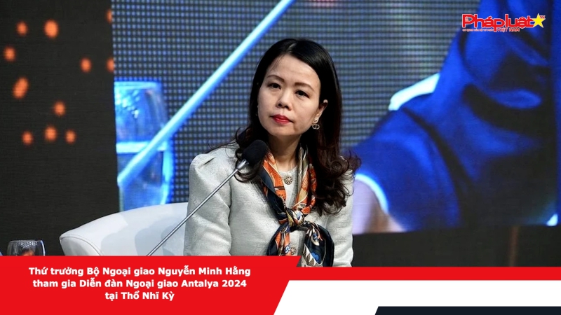 Thứ trưởng Bộ Ngoại giao Nguyễn Minh Hằng tham gia Diễn đàn Ngoại giao Antalya 2024 tại Thổ Nhĩ Kỳ