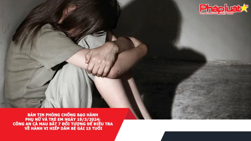 Bản tin Phòng chống Bạo hành Phụ nữ và Trẻ em ngày 19/3/2024: Công an Cà Mau bắt 7 đối tượng để điều tra về hành vi hiếp dâm bé gái 15 tuổi