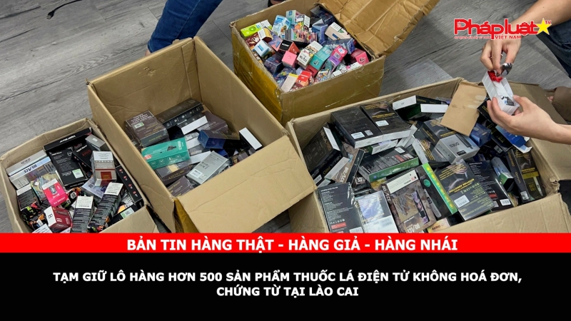Bản tin chung tay cùng doanh nghiệp phòng chống Hàng gian- Hàng giả- Hàng nhái: Tạm giữ lô hàng hơn 500 sản phẩm thuốc lá điện tử không hoá đơn, chứng từ tại Lào Cai