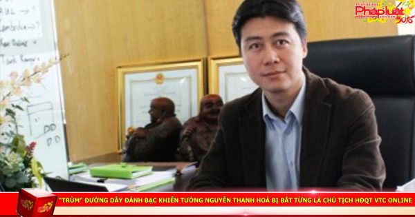 “Trùm” đường dây đánh bạc khiến tướng Nguyễn Thanh Hoá bị bắt từng là Chủ tịch HĐQT VTC Online