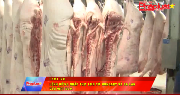 Tạm dừng nhập thịt lợn từ Hungary và Ba Lan vào Việt Nam