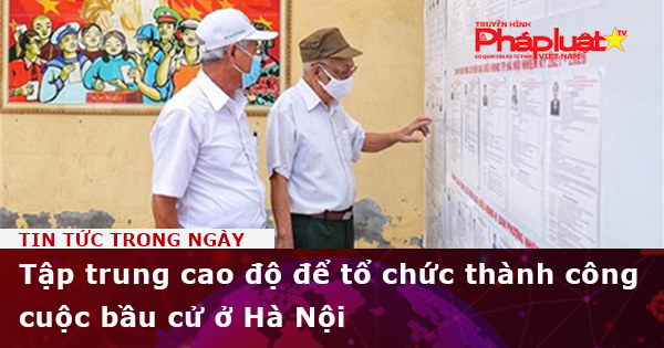 Tập trung cao độ để tổ chức thành công cuộc bầu cử ở Hà Nội