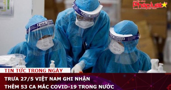 Trưa 27/5 Việt Nam ghi nhận thêm 53 ca mắc COVID-19 trong nước