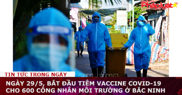 Ngày 29/5, bắt đầu tiêm vaccine Covid-19 cho 600 công nhân môi trường ở Bắc Ninh