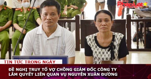 Đề nghị truy tố vợ chồng giám đốc Công ty Lâm Quyết liên quan vụ Nguyễn Xuân Đường