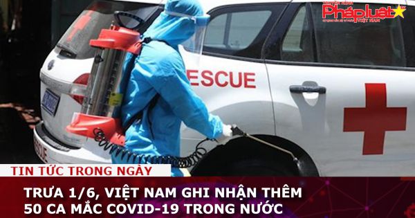 Trưa 1/6, Việt Nam ghi nhận thêm 50 ca mắc COVID-19 trong nước