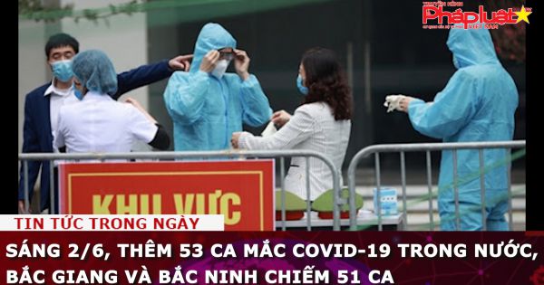 Sáng 2/6, thêm 53 ca mắc COVID-19 trong nước, Bắc Giang và Bắc Ninh chiếm 51 ca