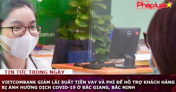 Vietcombank giảm lãi suất tiền vay và phí để hỗ trợ khách hàng bị ảnh hưởng dịch Covid-19 ở Bắc Giang, Bắc Ninh