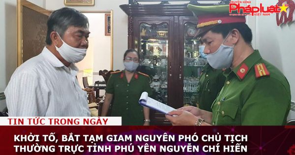 Khởi tố, bắt tạm giam nguyên Phó Chủ tịch thường trực tỉnh Phú Yên Nguyễn Chí Hiến