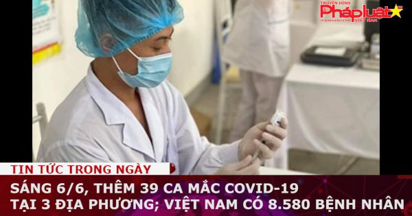 Sáng 6/6, thêm 39 ca mắc COVID-19 tại 3 địa phương; Việt Nam có 8.580 bệnh nhân