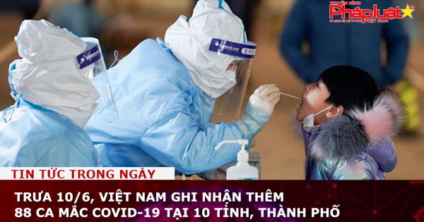 Trưa 10/6, Việt Nam ghi nhận thêm 88 ca mắc COVID-19 tại 10 tỉnh, thành phố