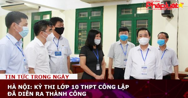 Hà Nội: Kỳ thi lớp 10 THPT công lập đã diễn ra thành công