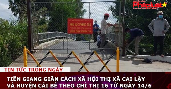 Tiền Giang giãn cách xã hội thị xã Cai Lậy và huyện Cái Bè theo chỉ thị 16 từ ngày 14/6