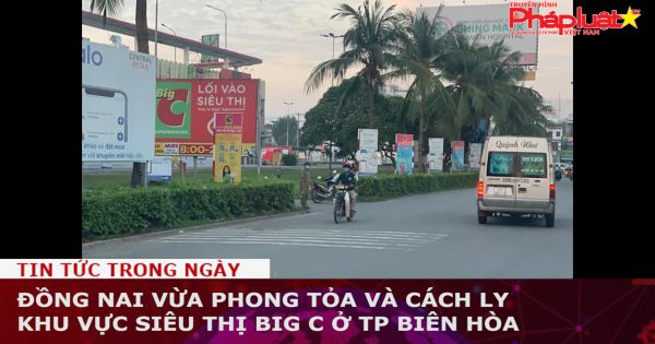Đồng Nai phong tỏa và cách ly khu vực siêu thị Big C ở TP Biên Hòa