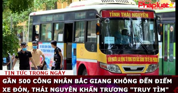 Gần 500 công nhân Bắc Giang không đến điểm xe đón, Thái Nguyên khẩn trương 