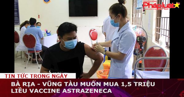 Bà Rịa - Vũng Tàu muốn mua 1,5 triệu liều vaccine AstraZeneca